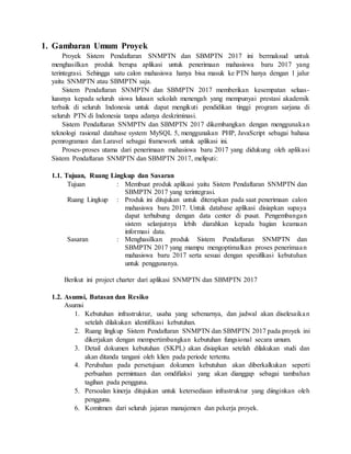 1. Gambaran Umum Proyek
Proyek Sistem Pendaftaran SNMPTN dan SBMPTN 2017 ini bermaksud untuk
menghasilkan produk berupa aplikasi untuk penerimaan mahasiswa baru 2017 yang
terintegrasi. Sehingga satu calon mahasiswa hanya bisa masuk ke PTN hanya dengan 1 jalur
yaitu SNMPTN atau SBMPTN saja.
Sistem Pendaftaran SNMPTN dan SBMPTN 2017 memberikan kesempatan seluas-
luasnya kepada seluruh siswa lulusan sekolah menengah yang mempunyai prestasi akademik
terbaik di seluruh Indonesia untuk dapat mengikuti pendidikan tinggi program sarjana di
seluruh PTN di Indonesia tanpa adanya deskriminasi.
Sistem Pendaftaran SNMPTN dan SBMPTN 2017 dikembangkan dengan menggunakan
teknologi rasional database system MySQL 5, menggunakan PHP, JavaScript sebagai bahasa
pemrograman dan Laravel sebagai framework untuk aplikasi ini.
Proses-proses utama dari penerimaan mahasiswa baru 2017 yang didukung oleh aplikasi
Sistem Pendaftaran SNMPTN dan SBMPTN 2017, meliputi:
1.1. Tujuan, Ruang Lingkup dan Sasaran
Tujuan : Membuat produk aplikasi yaitu Sistem Pendaftaran SNMPTN dan
SBMPTN 2017 yang terintegrasi.
Ruang Lingkup : Produk ini ditujukan untuk diterapkan pada saat penerimaan calon
mahasiswa baru 2017. Untuk database aplikasi disiapkan supaya
dapat terhubung dengan data center di pusat. Pengembangan
sistem selanjutnya lebih diarahkan kepada bagian keamaan
informasi data.
Sasaran : Menghasilkan produk Sistem Pendaftaran SNMPTN dan
SBMPTN 2017 yang mampu mengoptimalkan proses penerimaan
mahasiswa baru 2017 serta sesuai dengan spesifikasi kebutuhan
untuk penggunanya.
Berikut ini project charter dari aplikasi SNMPTN dan SBMPTN 2017
1.2. Asumsi, Batasan dan Resiko
Asumsi
1. Kebutuhan infrastruktur, usaha yang sebenarnya, dan jadwal akan diselesaikan
setelah dilakukan identifikasi kebutuhan.
2. Ruang lingkup Sistem Pendaftaran SNMPTN dan SBMPTN 2017 pada proyek ini
dikerjakan dengan mempertimbangkan kebutuhan fungsional secara umum.
3. Detail dokumen kebutuhan (SKPL) akan disiapkan setelah dilakukan studi dan
akan ditanda tangani oleh klien pada periode tertentu.
4. Perubahan pada persetujuan dokumen kebutuhan akan diberkalkukan seperti
perbuahan permintaan dan omdifiaksi yang akan dianggap sebagai tambahan
tagihan pada pengguna.
5. Persoalan kinerja ditujukan untuk ketersediaan infrastruktur yang diinginkan oleh
pengguna.
6. Komitmen dari seluruh jajaran manajemen dan pekerja proyek.
 