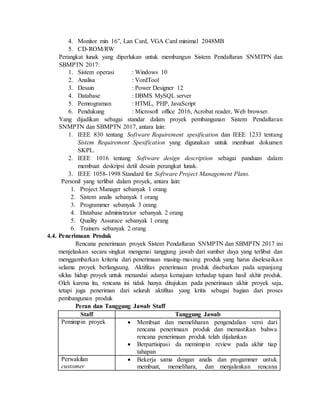 4. Monitor min 16”, Lan Card, VGA Card minimal 2048MB
5. CD-ROM/RW
Perangkat lunak yang diperlukan untuk membangun Sistem Pendaftaran SNMTPN dan
SBMPTN 2017:
1. Sistem operasi : Windows 10
2. Analisa : VordTool
3. Desain : Power Designer 12
4. Database : DBMS MySQL server
5. Pemrograman : HTML, PHP, JavaScript
6. Pendukung : Microsoft office 2016, Acrobat reader, Web browser.
Yang dijadikan sebagai standar dalam proyek pembangunan Sistem Pendaftaran
SNMPTN dan SBMPTN 2017, antara lain:
1. IEEE 830 tentang Software Requirement spesification dan IEEE 1233 tentang
Sistem Requirement Spesification yang digunakan untuk membuat dokumen
SKPL.
2. IEEE 1016 tentang Software design description sebagai panduan dalam
membuat deskripsi detil desain perangkat lunak.
3. IEEE 1058-1998 Standard for Software Project Management Plans.
Personil yang terlibat dalam proyek, antara lain:
1. Project Manager sebanyak 1 orang
2. Sistem analis sebanyak 1 orang
3. Programmer sebanyak 3 orang
4. Database administrator sebanyak 2 orang
5. Quality Assurace sebanyak 1 orang
6. Trainers sebanyak 2 orang
4.4. Penerimaan Produk
Rencana penerimaan proyek Sistem Pendaftaran SNMPTN dan SBMPTN 2017 ini
menjelaskan secara singkat mengenai tanggung jawab dari sumber daya yang terlibat dan
menggambarkan kriteria dari penerimaan masing-masing produk yang harus diselesaikan
selama proyek berlangsung. Aktifitas penerimaan produk disebarkan pada sepanjang
siklus hidup proyek untuk menandai adanya kemajuan terhadap tujuan hasil akhir produk.
Oleh karena itu, rencana ini tidak hanya ditujukan pada penerimaan akhir proyek saja,
tetapi juga peneriman dari seluruh aktifitas yang kritis sebagai bagian dari proses
pembangunan produk
Peran dan Tanggung Jawab Staff
Staff Tanggung Jawab
Pemimpin proyek  Membuat dan memeliharan pengendalian versi dari
rencana penerimaan produk dan memastikan bahwa
rencana penerimaan produk telah dijalankan
 Berpartisipasi da memimpin review pada akhir tiap
tahapan
Perwakilan
customer
 Bekerja sama dengan analis dan progammer untuk
membuat, memelihara, dan menjalankan rencana
 