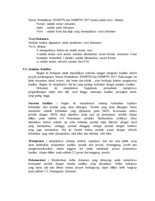 Sistem Pendaftaran SNMPTN dan SMBPTN 2017 nomor-judul-versi, dimana:
Nomor : adalah nomor dokumen
Judul : adalah judul dokumen
Versi : adalah kode dua digit yang menunjukkan versi dokumen
Versi Dokumen
Struktur berikut digunakan untuk pemberian versi dokumen:
Vn.sv, dimana:
V menunjukkan bahwa ini adalah nomor versi
n adalah nomor versi utama; sebelum dikeluarkan secara formal, nomornya 0 dan
kemudian bertambah 1 dimulai setelah dikeluarkan secara formal.
sv adalah nomor subversi (nomor dari 0-9)
5.3. Jaminan Kualitas
Bagian ini bertujuan untuk mnyediakan referensi tunggal mengenai kualitas dalam
proyek pembangunan Sistem Pendaftaran SNMPTN dan SMBPTN 2017. Pada bagian ini
tidak tercantum detail review, alat bantu dan teknik , serta berbagai kriteria pengukuran
kualitas. Bagian ini menjelaskan hal hal yang penting berkaitan dengan jaminan kualitas.
Dokumen ini menjelaskan bagaimana perusahaan memproses
pengembangan mulai dari titik awal hingga mencapai kualitas perangkat lunak
yang paling tinggi.
Sasaran kualitas : bagian ini menjelaskan tentang kebutuhan kualitas
kebutuhan dari produk yang akan dibangun. Produk yang akan dibangun harus
memenuhi seluruh kebutuhan yang dijelaskan pada SKPL. Kesesuaian antara
produk dengan SKPL akan diperiksa pada saat uji penerimaan produk (dapat
dilihat pada subbab 4.4 Penerimaan produk). Berdasarkan verifikasi klien
ditentukan bahwa seluruh uji coba terhadap produk telah dilewati dengan hasil
yang memuaskan, sehingga produk dianggap sebagai produk dengan kualitas
yang juga memuaskan Hal ini berarti bahwa produk sesuai dengan seluruh
kebutuhan yang telah disampaikan oleh klien dan diterima oleh klien
Manajemen : menjelaskan tentang struktur organisasi dari tim atau pihak yang
akan melakukan penjaminan kualitas produk dari proyek, bertanggung jawab dan
mengkomunikasikan antara anggota tim untuk membantu proses penjaminan
kualitas. (dapat dilihat pada subbab 2.3 peran dan tanggung jawab).
Dokumentasi : Memberikan daftar dokumen yang dirancang untuk memeriksa
kesesuaian produk dengan standar kualitas yang ditentukan. Daftar dokumen
yang harus ada dan dibuat selama proyek berlangsung dapat dilihat lebih lengkap
pada subbab 5.2, Penanganan dokumen.
 