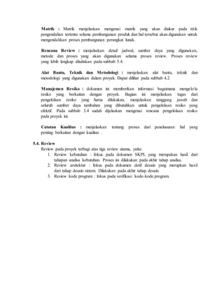 Matrik : Matrik menjelaskan mengenai matrik yang akan diukur pada titik
pengendalian tertentu selama pembangunan produk dan hal tersebut akan digunakan untuk
mengendalikan proses pembangunan perangkat lunak.
Rencana Review : menjelaskan detail jadwal, sumber daya yang digunakan,
metode dan proses yang akan digunakan selama proses review. Proses review
yang lebih lengkap dituliskan pada subbab 5.4.
Alat Bantu, Teknik dan Metodologi : menjelaskan alat bantu, teknik dan
metodologi yang digunakan dalam proyek. Dapat dilihat pada subbab 4.2
Manajemen Resiko : dokumen ini memberikan informasi bagaimana mengelola
resiko yang berkaitan dengan proyek. Bagian ini menjelaskan tugas dari
pengelolaan resiko yang harus dilakukan, menjelaskan tanggung jawab dan
seluruh sumber daya tambahan yang dibutuhkan untuk pengelolaan resiko yang
efektif. Pada subbab 3.4 sudah dijelaskan mengenai rencana pengelolaan resiko
pada proyek ini.
Catatan Kualitas : menjelaskan tentang proses dari penelusuran hal yang
penting berkaitan dengan kualitas .
5.4. Review
Review pada proyek terbagi atas tiga review utama, yaitu:
1. Review kebutuhan : fokus pada dokumen SKPL yang merupakan hasil dari
tahapan analisa kebutuhan. Proses ini dilakukan pada akhir tahap analisa.
2. Review arsitektur : fokus pada dokumen detil desain yang merupkan hasil
dari tahap desain sistem. Dilakukan pada akhir tahap desain.
3. Review kode program : fokus pada verifikasi kode-kode program.
 
