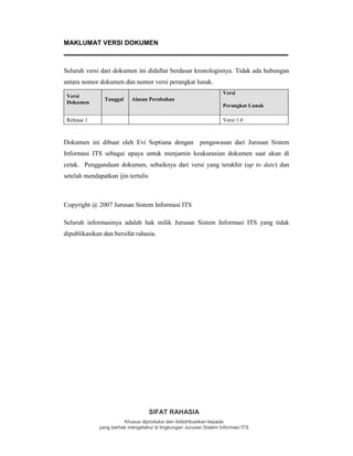 SIFAT RAHASIA
Khusus diproduksi dan didistribusikan kepada
yang berhak mengetahui di lingkungan Jurusan Sistem Informasi ITS
MAKLUMAT VERSI DOKUMEN
Seluruh versi dari dokumen ini didaftar berdasar kronologisnya. Tidak ada hubungan
antara nomor dokumen dan nomor versi perangkat lunak.
Versi
Dokumen
Tanggal Alasan Perubahan
Versi
Perangkat Lunak
Release 1 Versi 1.0
Dokumen ini dibuat oleh Evi Septiana dengan pengawasan dari Jurusan Sistem
Informasi ITS sebagai upaya untuk menjamin keakurasian dokumen saat akan di
cetak. Penggandaan dokumen, sebaiknya dari versi yang terakhir (up to date) dan
setelah mendapatkan ijin tertulis
Copyright @ 2007 Jurusan Sistem Informasi ITS
Seluruh informasinya adalah hak milik Jurusan Sistem Informasi ITS yang tidak
dipublikasikan dan bersifat rahasia.
 