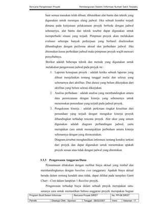 Rencana Pengelolaan Proyek Pembangunan Sistem Informasi Rumah Sakit Terpadu
Program Studi Sistem Informasi Rencana Proyek SIRST No. PP-06 SIRST
Pemilik Disetujui Oleh : Sponsor Tanggal : 08/02/2007 Versi Halaman 17
Saat semua masukan telah dibuat, dibutuhkan alat bantu dan teknik yang
digunakan untuk meninjau ulang jadwal. Jika sebuah kondisi terjadi
dimana pada kenyataan pelaksanaan proyek berbeda dengan jadwal
sebenarnya, alat bantu dan teknik tesebut dapat digunakan untuk
memperbaiki situasi yang terjadi. Pimpinan proyek akan melakukan
evaluasi seberapa banyak perkerjaan yang berhasil diselesaikan
dibandingkan dengan performa aktual dan perbedaan jadwal. Jika
ditemukan kasus perbedaan jadwal maka pimpinan proyek wajib mencari
penyebabnya.
Berikut adalah beberapa teknik dan metode yang digunakan untuk
melakukan pengawasan jadwal pada proyek ini :
1. Laporan kemajuan proyek : adalah ketika sebuah laporan yang
dibuat menjelaskan tentang tanggal mulai dan selesai yang
sebenarnya dari aktifitas. Dan durasi yang belum dikerjakan dari
aktifitas yang belum selesai dikerjakan.
2. Analisa perbedaan : adalah analisa yang membandingkan antara
data perencanaan dengan kinerja yang sebenarnya untuk
menemukan penundaan yang terjadi pada jadwal proyek.
3. Pengukuran kinerja : adalah perkiraan tingkat kesulitan dari
penundaan yang terjadi dengan mengukur kinerja proyek
dibandingkan terhadap rencana proyek. Alat ukur yang umum
digunakan adalah diagram perbandingan jadwal, yaitu
merupakan cara untuk menunjukkan perbedaan antara kinerja
sebenarnya dengan yang direncanakan.
Diagram,tersebut menghasilkan informasi tentang kondisi terkini
dari proyek dan dapat digunakan untuk menentukan apakah
proyek sesuai atau tidak dengan jadwal yang ditentukan.
3.3.3 Pengawasan Anggaran Dana
Pemantauan dilakukan dengan melihat biaya aktual yang timbul dan
membandingkanya dengan baseline cost (anggaran). Apakah biaya aktual
berada dalam rentang kendali atau tidak, dapat dilihat pada tampilan Gantt
Chart – Cost dalam lampiran 1 Baseline proyek..
Pengawasan terhadap biaya dalam sebuah proyek merupakan satu-
satunya cara untuk memastikan bahwa anggaran proyek merupakan bagian
 