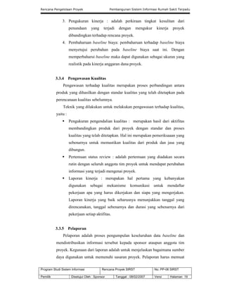 Rencana Pengelolaan Proyek Pembangunan Sistem Informasi Rumah Sakit Terpadu
Program Studi Sistem Informasi Rencana Proyek SIRST No. PP-06 SIRST
Pemilik Disetujui Oleh : Sponsor Tanggal : 08/02/2007 Versi Halaman 19
3. Pengukuran kinerja : adalah perkiraan tingkat kesulitan dari
penundaan yang terjadi dengan mengukur kinerja proyek
dibandingkan terhadap rencana proyek.
4. Pembaharuan baseline biaya: pembaharuan terhadap baseline biaya
menyetujui perubahan pada baseline biaya saat ini. Dengan
memperbaharui baseline maka dapat digunakan sebagai ukuran yang
realistik pada kinerja anggaran dana proyek.
3.3.4 Pengawasan Kualitas
Pengawasan terhadap kualitas merupakan proses perbandingan antara
produk yang dihasilkan dengan standar kualitas yang telah ditetapkan pada
perencanaan kualitas sebelumnya.
Teknik yang dilakukan untuk melakukan pengawasan terhadap kualitas,
yaitu :
 Pengukuran pengendalian kualitas : merupakan hasil dari aktifitas
membandingkan produk dari proyek dengan standar dan proses
kualitas yang telah ditetapkan. Hal ini merupakan pemeriksaaan yang
sebenarnya untuk memastikan kualitas dari produk dan jasa yang
dibangun.
 Pertemuan status review : adalah pertemuan yang diadakan secara
rutin dengan seluruh anggota tim proyek untuk mendapat perubahan
informasi yang terjadi mengenai proyek.
 Laporan kinerja : merupakan hal pertama yang kebanyakan
digunakan sebagai mekanisme komunikasi untuk mendaftar
pekerjaan apa yang harus dikerjakan dan siapa yang mengerjakan.
Laporan kinerja yang baik seharusnya menunjukkan tanggal yang
direncanakan, tanggal sebenarnya dan durasi yang sebenarnya dari
pekerjaan setiap aktifitas.
3.3.5 Pelaporan
Pelaporan adalah proses pengumpulan keseluruhan data baseline dan
mendistribusikan informasi tersebut kepada sponsor ataupun anggota tim
proyek. Kegunaan dari laporan adalah untuk menjelaskan bagaimana sumber
daya digunakan untuk memenuhi sasaran proyek. Pelaporan harus memuat
 