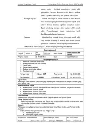 Rencana Pengelolaan Proyek Pembangunan Sistem Informasi Rumah Sakit Terpadu
Program Studi Sistem Informasi Rencana Proyek SIRST No. PP-06 SIRST
Pemilik Disetujui Oleh : Sponsor Tanggal : 08/02/2007 Versi Halaman 2
utama, yaitu : Aplikasi manajemen rumah sakit
(pengadaan, layanan konsumen dan kasir), aplikasi
apotek, aplikasi rawat inap dan aplikasi rawat jalan.
Ruang Lingkup : Produk ini ditujukan untuk diterapkan pada Rumah
Sakit manapun yang memiliki fungsional seperti pada
SIRST. Untuk database aplikasi disiapkan supaya
dapat terhubung dengan data bagian SDM rumah
sakit. Pengembangan sistem selanjutnya lebih
diarahkan pada bagian keuangan.
Sasaran : Menghasilkan produk sistem informasi rumah sakit
yang mampu bersaing di pasaran serta sesuai dengan
spesifikasi kebutuhan untuk segala jenis rumah sakit .
Dibawah ini adalah Project Charter Proyek pembangunan SIRST.
Informasi proyek
Tanggal Januari ‘07
No.
Proyek
01/07/001 Nama Proyek
Sistem informasi RS
Terpadu
Pimpinan proyek Ir. A. Holil Noor Klien Sistem Informasi
Tahapan yang diliputi
1. Persiapan survey dan pelaksanaan
2. Analisa Kebutuhan user dan software
3. Detail Design
4. Pengembangan aplikasi
5. Evaluasi dan uji coba Aplikasi
6. Penutupan proyek
Tanggal mulai 1 Februari 2007 Total kontrak Rp. 50.000.000,-
Tanggal selesai 5 Mei 2007 Estimasi biaya proyek Rp. 43.705.600,-
Tujuan Bisnis
Membangun sistem informasi rumah sakit yang dikembangkan per-modul sesuai dengan subsistem yang
ada di Rumah Sakit.
Deskripsi Produk/ Proyek
 Aplikasi Sistem Informasi Manajemen Rumah Sakit (layanan konsumen, pengadaan, dan kasir)
 Aplikasi Sistem Informasi Apotek
 Aplikasi Sistem Informasi Rawat Jalan
 Aplikasi Sistem Informasi Rawat Inap
Sasaran Proyek
Sasaran proyek menghasilkan spesifikasi, desain , program aplikasi dan uji coba aplikasi
Critical Success Factors :
Sistem Informasi yang men-support agar Rumah sakit yang dimodelkan memiliki komitmen untuk tetap
menggunakan business process yang sudah disepakati
Batasan :
Pelaksanaan survey lapangan sepenuhnya dilakukan pada Rumah Sakit Ibu dan Anak Permata Bunda.
Asumsi :
Sistem Informasi manajemen rumah sakit meliputi fungsi :
 Registrasi pasien baru
 Pembayaran tagihan pasien
 