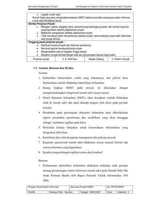 Rencana Pengelolaan Proyek Pembangunan Sistem Informasi Rumah Sakit Terpadu
Program Studi Sistem Informasi Rencana Proyek SIRST No. PP-06 SIRST
Pemilik Disetujui Oleh : Sponsor Tanggal : 08/02/2007 Versi Halaman 3
 Logistik rumah sakit.
Rumah Sakit yang akan mengimplementasikan SIRST sebelumnya tidak mempunyai sistem informasi
rumah sakit terintegrasi lainya.
Otoritas Pimpinan Proyek :
 Mengatur jadwal, anggaran dana, personel yang bertanggung jawab, dan sumber daya lain
yang digunakan selama pelaksanaan proyek
 Melakukan pengawasan aktifitas pelaksanaan proyek.
 Tidak mencakup dalam hal perekrutan pekerja proyek, karena pekerja proyek telah ditentukan
saat proyek dimulai.
Tanggung jawab pimpinan proyek :
 Membuat rencana proyek dan dokumen pendukung
 Membuat laporan kemajuan/kinerja proyek
 Mengendalikan seluruh kegiatan hingga selesai
 Menjamin proyek berhasil dengan baik dan penyampaian laporan tepat waktu.
Pimpinan proyek Ir. A. Holil Noor Kepala Cabang Ir. Khakim Ghozali
1.2 Asumsi, Batasan dan Resiko
Asumsi
1. Kebutuhan infrastruktur, usaha yang sebenarnya, dan jadwal akan
diselesaikan setelah dilakukan identifikasi kebutuhan.
2. Ruang lingkup SIRST pada proyek ini dikerjakan dengan
mempertimbangkan fungsional rumah sakit secara umum.
3. Detail dokumen kebutuhan (SKPL) akan disiapkan setelah dilakukan
studi di rumah sakit dan akan ditanda tangani oleh klien pada periode
tertentu.
4. Perubahan pada persetujuan dokumen kebutuhan akan diberlakukan
seperti perubahan permintaan dan modifikasi yang akan dianggap
sebagai tambahan tagihan pada klien.
5. Persoalan kinerja ditujukan untuk ketersediaan infrastruktur yang
diinginkan oleh klien.
6. Komitmen dari seluruh jajaran managemen dan pekerja proyek.
7. Kegiatan operasional rumah sakit dilakukan secara manual (belum ada
sistem informasi yang digunakan)
8. Kondisi pengembangan aplikasi aman dan kondusif
Batasan
1. Pelaksanaan identifikasi kebutuhan dilakukan terhadap studi pustaka
tentang perancangan sistem informasi rumah sakit pada Rumah Sakit Ibu
Anak Permata Bunda oleh Bagus Permadi Teknik Informatika- ITS
2004.
 