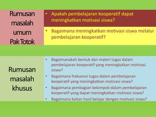 Rumusan
masalah
umum
Pak Totok

Rumusan
masalah
khusus

• Apakah pembelajaran kooperatif dapat
meningkatkan motivasi siswa?
• Bagaimana meningkatkan motivasi siswa melalui
pembelajaran kooperatif?

• Bagaimanakah bentuk dan materi tugas dalam
pembelajaran kooperatif yang meningkatkan motivasi
siswa?
• Bagaimana frekuensi tugas dalam pembelajaran
kooperatif yang meningkatkan motivasi siswa?
• Bagaimana pembagian kelompok dalam pembelajaran
kooperatif yang dapat meningkatkan motivasi siswa?
• Bagaimana kaitan hasil belajar dengan motivasi siswa?

 