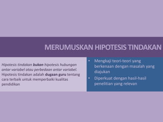 MERUMUSKAN HIPOTESIS TINDAKAN
Hipotesis tindakan bukan hipotesis hubungan
antar variabel atau perbedaan antar variabel.
Hipotesis tindakan adalah dugaan guru tentang
cara terbaik untuk memperbaiki kualitas
pendidikan

• Mengkaji teori-teori yang
berkenaan dengan masalah yang
diajukan
• Diperkuat dengan hasil-hasil
penelitian yang relevan

 