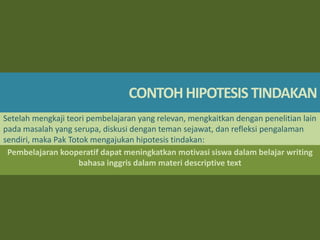 CONTOH HIPOTESIS TINDAKAN
Setelah mengkaji teori pembelajaran yang relevan, mengkaitkan dengan penelitian lain
pada masalah yang serupa, diskusi dengan teman sejawat, dan refleksi pengalaman
sendiri, maka Pak Totok mengajukan hipotesis tindakan:
Pembelajaran kooperatif dapat meningkatkan motivasi siswa dalam belajar writing
bahasa inggris dalam materi descriptive text

 