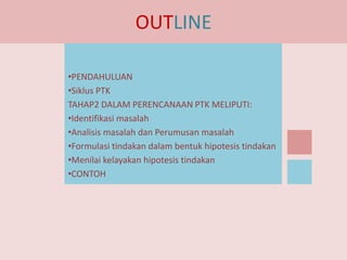 OUTLINE
•PENDAHULUAN
•Siklus PTK
TAHAP2 DALAM PERENCANAAN PTK MELIPUTI:
•Identifikasi masalah
•Analisis masalah dan Perumusan masalah
•Formulasi tindakan dalam bentuk hipotesis tindakan
•Menilai kelayakan hipotesis tindakan
•CONTOH

 