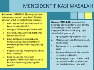 MENGIDENTIFIKASI MASALAH
Sudarsono (1996/1997: 5) mengungkapkan
beberapa pertanyaan yang dapat dijadikan
panduan untuk mengidentifikasi masalah.
1. Apa yang menjadi keprihatinan Anda
(guru, kepala sekolah)?
2. Mengapa Anda memperhatikannya?
3. Menurut Anda, apa yang dapat Anda
lakukan untuk itu?
4. Bukti-bukti apa yang dapat Anda
kumpulkan agar dapat membantu
membuat penilaian tentang apa yang
terjadi?
5. Bagaimana Anda mengumpulkan buktibukti tersebut?
6. Bagaimana Anda melakukan
pengecekan terhadap kebenaran dan
keakuratan tentang apa yang telah
terjadi?

Wardani (2003:2.5) memamparkan
beberapa bentuk pertanyaan sederhana
untuk menjadi acuan di dalam
mengidentifikasi masalah yang dapat
dijawab oleh guru sendiri :
1. Apa yang sedang terjadi di kelas?
2. Masalah apa yang ditimbulkan oleh
kejadian itu?
3. Apa pengaruh tersebut bagi kelas
saya?
4. Apa yang akan terjadi jika masalah
tersebut saya biarkan?
5. Apa yang saya dapat lakukan untuk
mengatasi masalah tersebut atau
memperbaiki situasi yang ada?

 
