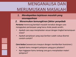 MENGANALISA DAN
MERUMUSKAN MASALAH
1. Mendapatkan kejelasan masalah yang
sesungguhnya
2.Analisis dapat dilakukan dengan mengajukan pertanyaanMenemukan kemungkinan faktor penyebab
pertanyaan pada kembali masalah tersebut dengan cara
Pertama merenung diri sendiri atau dengan melakukan refleksi diri.
Guru dapat mengajukan pertanyaan seperti, apakah ketidak
mengajukan pertanyaan yang harus Anda jawab sendiri.
• tertarikancara saya menjelaskan sesuai dengan tingkat kemampuan
Apakah siswa tersebut berlaku pada semua materi pelajaran
atau pada materi-materi tertentu. Apakah materi pelajaran yang
siswa?
tidak menarik, ataukah cara penyampaian guru yang membuat
• siswa tidak tertantang bahkanberikan sudah cukup disertaimerasa
Apakah penjelasan yang saya mungkin membuat siswa
contoh-contoh?
jenuh.
Cara kedua (wawancara maupun dengan memberikan kuesioner.)
• Apakah kamu mengerti pelajaran yang guru jelaskan?
• Apa tnggapan kamu tentang cara guru menjelaskan materi
pelajaran?

 