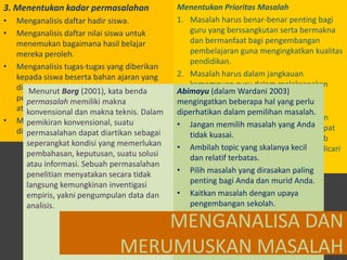 Menentukan Prioritas Masalah
1. Masalah harus benar-benar penting bagi
Menganalisis daftar hadir siswa.
guru yang berssangkutan serta bermakna
Menganalisis daftar nilai siswa untuk
dan bermanfaat bagi pengembangan
menemukan bagaimana hasil belajar
pembelajaran guna mengingkatkan kualitas
mereka peroleh.
pendidikan.
Menganalisis tugas-tugas yang diberikan
2. Masalah harus dalam jangkauan
kepada siswa beserta bahan ajaran yang
kemampuan guru dalam melaksanakan
dipakai, apakah tugas-tugas dan bahan
Menurut Borg (2001), kata benda
Abimayu (dalam Wardani 2003)
tindakan kelas.
pelajaran tersebut sudah cukup menantang mengingatkan beberapa hal yang perlu
permasalah memiliki makna
3. Masalah yang Anda harus pilih untuk
atau membosankan. makna teknis. Dalam
konvensional dan
diperhatikan dalam pemilihan masalah.
dipecahkan melalui penelitian tindakan
Menganalisis konvensional, suatu
pemikiran balikan (feedback) yang
• Jangan memilih masalah yang Andadapat
harus dirumuskan secara jelas agar
diberikan guru terhadapdiartikan sebagai
permasalahan dapat pelajaran siswa
tidak kuasai. berbagai faktor penyebab
mengungkap
seperangkat kondisi yang memerlukan
• Ambilah topic yang skalanya kecil
utamannya sehingga memungkinkan dicari
pembahasan, keputusan, suatu solusi
dan relatif terbatas.
alternatif pemecahannya.
atau informasi. Sebuah permasalahan
• Pilih masalah yang dirasakan paling
penelitian menyatakan secara tidak
penting bagi Anda dan murid Anda.
langsung kemungkinan inventigasi
• Kaitkan masalah dengan upaya
empiris, yakni pengumpulan data dan
pengembangan sekolah.
analisis.

3. Menentukan kadar permasalahan
•
•

•

•

MENGANALISA DAN
MERUMUSKAN MASALAH

 