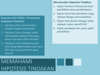 Borg dan Gall (2003) : Persyaratan
pengajuan Hipotesis
1. Hipotesis harus dirumuskan
dengan singkat tetapi jelas.
2. Hipotesis harus dengan nyata
menujukkan adanya hubungan
antara dua atau lebih variabel.
3. Hipotesis harus didukung oleh
teori yang dikemukakan oleh para
ahli atau hasil penelitian yang
relevan.

Merumuskan Hipotesis Tindakan
1. Kajian literature khususnya teori
pendidikan atau pembelajaran.
2. Kajian hasil-hasil penelitian yang
relevan dengan permasalahan.
3. Kajian hasil diskusi dengan rekan
sejawat, pakar, peneliti dll.
4. Kajian pendapat dan saran pakar
pendidikan

MEMAHAMI
HIPOTESIS TINDAKAN

 