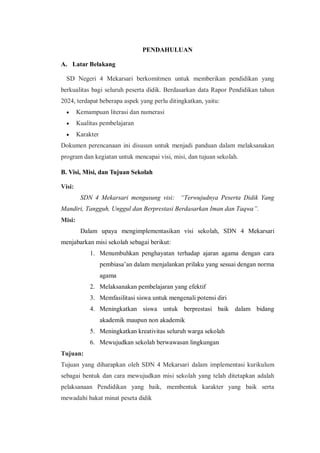 PENDAHULUAN
A. Latar Belakang
SD Negeri 4 Mekarsari berkomitmen untuk memberikan pendidikan yang
berkualitas bagi seluruh peserta didik. Berdasarkan data Rapor Pendidikan tahun
2024, terdapat beberapa aspek yang perlu ditingkatkan, yaitu:
 Kemampuan literasi dan numerasi
 Kualitas pembelajaran
 Karakter
Dokumen perencanaan ini disusun untuk menjadi panduan dalam melaksanakan
program dan kegiatan untuk mencapai visi, misi, dan tujuan sekolah.
B. Visi, Misi, dan Tujuan Sekolah
Visi:
SDN 4 Mekarsari mengusung visi: “Terwujudnya Peserta Didik Yang
Mandiri, Tangguh, Unggul dan Berprestasi Berdasarkan Iman dan Taqwa”.
Misi:
Dalam upaya mengimplementasikan visi sekolah, SDN 4 Mekarsari
menjabarkan misi sekolah sebagai berikut:
1. Menumbuhkan penghayatan terhadap ajaran agama dengan cara
pembiasa’an dalam menjalankan prilaku yang sesuai dengan norma
agama
2. Melaksanakan pembelajaran yang efektif
3. Memfasilitasi siswa untuk mengenali potensi diri
4. Meningkatkan siswa untuk berprestasi baik dalam bidang
akademik maupun non akademik
5. Meningkatkan kreativitas seluruh warga sekolah
6. Mewujudkan sekolah berwawasan lingkungan
Tujuan:
Tujuan yang diharapkan oleh SDN 4 Mekarsari dalam implementasi kurikulum
sebagai bentuk dan cara mewujudkan misi sekolah yang telah ditetapkan adalah
pelaksanaan Pendidikan yang baik, membentuk karakter yang baik serta
mewadahi bakat minat peseta didik
 