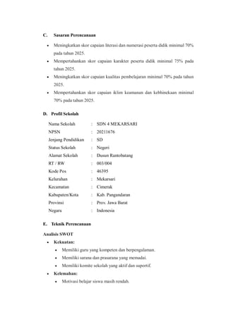 C. Sasaran Perencanaan
 Meningkatkan skor capaian literasi dan numerasi peserta didik minimal 70%
pada tahun 2025.
 Mempertahankan skor capaian karakter peserta didik minimal 75% pada
tahun 2025.
 Meningkatkan skor capaian kualitas pembelajaran minimal 70% pada tahun
2025.
 Mempertahankan skor capaian iklim keamanan dan kebhinekaan minimal
70% pada tahun 2025.
D. Profil Sekolah
Nama Sekolah : SDN 4 MEKARSARI
NPSN : 20211676
Jenjang Pendidikan : SD
Status Sekolah : Negeri
Alamat Sekolah : Dusun Rantobatang
RT / RW : 003/004
Kode Pos : 46395
Kelurahan : Mekarsari
Kecamatan : Cimerak
Kabupaten/Kota : Kab. Pangandaran
Provinsi : Prov. Jawa Barat
Negara : Indonesia
E. Teknik Perencanaan
Analisis SWOT
 Kekuatan:
 Memiliki guru yang kompeten dan berpengalaman.
 Memiliki sarana dan prasarana yang memadai.
 Memiliki komite sekolah yang aktif dan suportif.
 Kelemahan:
 Motivasi belajar siswa masih rendah.
 