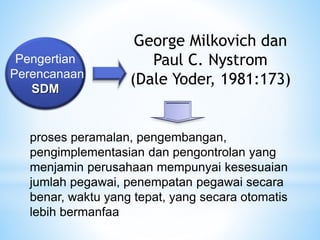 Pengertian
Perencanaan
SDM
proses peramalan, pengembangan,
pengimplementasian dan pengontrolan yang
menjamin perusahaan mempunyai kesesuaian
jumlah pegawai, penempatan pegawai secara
benar, waktu yang tepat, yang secara otomatis
lebih bermanfaa
George Milkovich dan
Paul C. Nystrom
(Dale Yoder, 1981:173)
 