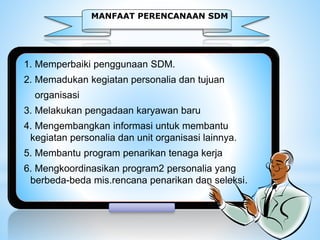 MANFAAT PERENCANAAN SDM
1. Memperbaiki penggunaan SDM.
2. Memadukan kegiatan personalia dan tujuan
organisasi
3. Melakukan pengadaan karyawan baru
4. Mengembangkan informasi untuk membantu
kegiatan personalia dan unit organisasi lainnya.
5. Membantu program penarikan tenaga kerja
6. Mengkoordinasikan program2 personalia yang
berbeda-beda mis.rencana penarikan dan seleksi.
 