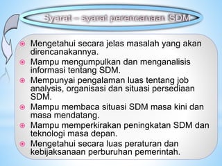  Mengetahui secara jelas masalah yang akan
direncanakannya.
 Mampu mengumpulkan dan menganalisis
informasi tentang SDM.
 Mempunyai pengalaman luas tentang job
analysis, organisasi dan situasi persediaan
SDM.
 Mampu membaca situasi SDM masa kini dan
masa mendatang.
 Mampu memperkirakan peningkatan SDM dan
teknologi masa depan.
 Mengetahui secara luas peraturan dan
kebijaksanaan perburuhan pemerintah.
 