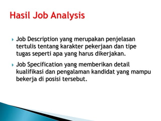    Job Description yang merupakan penjelasan
    tertulis tentang karakter pekerjaan dan tipe
    tugas seperti apa yang harus dikerjakan.
   Job Specification yang memberikan detail
    kualifikasi dan pengalaman kandidat yang mampu
    bekerja di posisi tersebut.
 