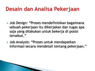    Job Design: “Proses mendefinisikan bagaimana
    sebuah pekerjaan itu dikerjakan dan tugas apa
    saja yang dilakukan untuk bekerja di posisi
    tersebut.”
   Job Analysis: “Proses untuk mendapatkan
    informasi secara mendetail tentang pekerjaan.”
 