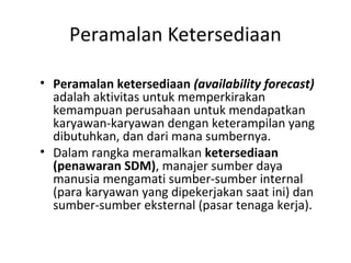 Peramalan Ketersediaan
• Peramalan ketersediaan (availability forecast)
adalah aktivitas untuk memperkirakan
kemampuan perusahaan untuk mendapatkan
karyawan-karyawan dengan keterampilan yang
dibutuhkan, dan dari mana sumbernya.
• Dalam rangka meramalkan ketersediaan
(penawaran SDM), manajer sumber daya
manusia mengamati sumber-sumber internal
(para karyawan yang dipekerjakan saat ini) dan
sumber-sumber eksternal (pasar tenaga kerja).
 