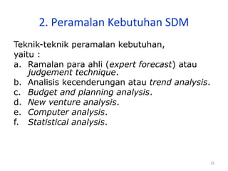15
2. Peramalan Kebutuhan SDM
Teknik-teknik peramalan kebutuhan,
yaitu :
a. Ramalan para ahli (expert forecast) atau
judgement technique.
b. Analisis kecenderungan atau trend analysis.
c. Budget and planning analysis.
d. New venture analysis.
e. Computer analysis.
f. Statistical analysis.
 