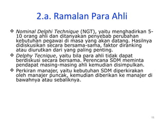 16
2.a. Ramalan Para Ahli
 Nominal Delphi Technique (NGT), yaitu menghadirkan 5-
10 orang ahli dan ditanyakan penyebab perubahan
kebutuhan pegawai di masa yang akan datang. Hasilnya
didiskusikan secara bersama-sama, faktor diranking
atau diurutkan dari yang paling penting.
 Delphy Tecnique, yaitu bila para ahli tidak dapat
berdiskusi secara bersama. Perencana SDM meminta
pendapat masing-masing ahli kemudian disimpulkan.
 Perkiran manajer, yaitu kebutuhan SDM diperkirakan
oleh manajer puncak, kemudian diberikan ke manajer di
bawahnya atau sebaliknya.
 