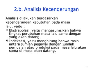 17
2.b. Analisis Kecenderungan
Analisis dilakukan berdasarkan
kecenderungan kebutuhan pada masa
lalu, yaitu :
Ekstrapolasi, yaitu mengasumsikan bahwa
tingkat perubahan masa lalu sama dengan
yang akan datang.
Indeksasi, yaitu menghitung bahwa rasio
antara jumlah pegawai dengan jumlah
penjualan atau produksi pada masa lalu akan
sama di masa akan datang.
 