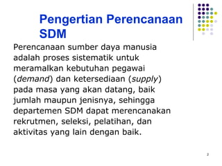 2
Pengertian Perencanaan
SDM
Perencanaan sumber daya manusia
adalah proses sistematik untuk
meramalkan kebutuhan pegawai
(demand) dan ketersediaan (supply)
pada masa yang akan datang, baik
jumlah maupun jenisnya, sehingga
departemen SDM dapat merencanakan
rekrutmen, seleksi, pelatihan, dan
aktivitas yang lain dengan baik.
 