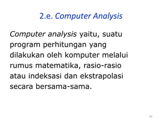 20
2.e. Computer Analysis
Computer analysis yaitu, suatu
program perhitungan yang
dilakukan oleh komputer melalui
rumus matematika, rasio-rasio
atau indeksasi dan ekstrapolasi
secara bersama-sama.
 