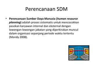 Perencanaan SDM
• Perencanaan Sumber Daya Manusia (human resource
planning) adalah proses sistematis untuk mencocokkan
pasokan karyawan internal dan eksternal dengan
lowongan-lowongan jabatan yang diperkirakan muncul
dalam organisasi sepanjang periode waktu tertentu
(Mondy 2008).
 