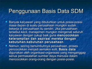 Penggunaan Basis Data SDMPenggunaan Basis Data SDM
 Banyak karyawan yang dibutuhkan untuk posisi-posisiBanyak karyawan yang dibutuhkan untuk posisi-posisi
masa depan di suatu perusahaan mungkin sudahmasa depan di suatu perusahaan mungkin sudah
bekerja di perusahaan itu sendiri. Jika perusahaanbekerja di perusahaan itu sendiri. Jika perusahaan
tersebut kecil, manajemen mungkin mengenali seluruhtersebut kecil, manajemen mungkin mengenali seluruh
karyawan dengan cukup baik gunakaryawan dengan cukup baik guna mencocokkanmencocokkan
keterampilan dan aspirasi mereka denganketerampilan dan aspirasi mereka dengan
kebutuhan-kebutuhan perusahaankebutuhan-kebutuhan perusahaan ..
 Namun, seiring bertumbuhnya perusahaan, prosesNamun, seiring bertumbuhnya perusahaan, proses
pencocokkan menjadi semakin sulit.pencocokkan menjadi semakin sulit. Basis dataBasis data
digunakan oleh organisasi-organisasi yang menganggapdigunakan oleh organisasi-organisasi yang menganggap
serius permasalahan sumber daya manusia dalamserius permasalahan sumber daya manusia dalam
mencocokkan orang-orang dengan posisi-posisi.mencocokkan orang-orang dengan posisi-posisi.
 