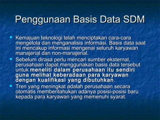 Penggunaan Basis Data SDMPenggunaan Basis Data SDM
 Kemajuan teknologi telah menciptakan cara-caraKemajuan teknologi telah menciptakan cara-cara
mengelola dan menganalisis informasi. Basis data saatmengelola dan menganalisis informasi. Basis data saat
ini mencakup informasi mengenai seluruh karyawanini mencakup informasi mengenai seluruh karyawan
manajerial dan non-manajerial.manajerial dan non-manajerial.
 Sebelum dirasa perlu mencari sumber eksternal,Sebelum dirasa perlu mencari sumber eksternal,
perusahaan dapat menggunakan basis data tersebutperusahaan dapat menggunakan basis data tersebut
untukuntuk meneliti dalam perusahaan itu sendirimeneliti dalam perusahaan itu sendiri
guna melihat keberadaan para karyawanguna melihat keberadaan para karyawan
dengan kualifikasi yang dibutuhkandengan kualifikasi yang dibutuhkan ..
 Tren yang meningkat adalah perusahaan secaraTren yang meningkat adalah perusahaan secara
otomatis memberitahukan adanya posisi-posisi baruotomatis memberitahukan adanya posisi-posisi baru
kepada para karyawan yang memenuhi syarat.kepada para karyawan yang memenuhi syarat.
 