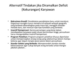 Alternatif Tindakan jika Diramalkan Defisit
(Kekurangan) Karyawan
• Rekrutmen Kreatif: Pendekatan-pendekatan baru untuk merekrut.
Organisasi mungkin harus merekrut di wilayah-wilayah geografis
yang berbeda dibandingkan pada masa lalu, menggali metode-
metode baru, dan mencari tipe-tipe kandidat yang berbeda.
• Insentif Kompensasi: Karena persaingan yang ketat dalam
mendapatkan karyawan pada situasi permintaan tinggi, perusahaan
harus mengandalkan insentif kompensasi.
• Program Pelatihan: Program-program pelatihan khusus diperlukan
untuk mempersiapkan orang-orang yang sebelumnya belum mampu
bekerja agar dapat mengisi posisi-posisi dalam perusahaan.
• Standar Seleksi yang Berbeda: Memperendah standar-standar
kekaryawanan agar cukup banyak orang tersedia untuk mengisi
jabatan-jabatan. .
 