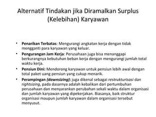Alternatif Tindakan jika Diramalkan Surplus
(Kelebihan) Karyawan
• Penarikan Terbatas: Mengurangi angkatan kerja dengan tidak
mengganti para karyawan yang keluar.
• Pengurangan Jam Kerja: Perusahaan juga bisa menanggapi
berkurangnya kebutuhan beban kerja dengan mengurangi jumlah total
waktu kerja.
• Pensiun Dini: Mendorong karyawan untuk pensiun lebih awal dengan
total paket uang pensiun yang cukup menarik.
• Perampingan (downsizing): juga dikenal sebagai restrukturisasi dan
rightsizing, pada dasarnya adalah kebalikan dari pertumbuhan
perusahaan dan menyarankan perubahan sekali waktu dalam organisasi
dan jumlah karyawan yang dipekerjakan. Biasanya, baik struktur
organisasi maupun jumlah karyawan dalam organisasi tersebut
menyusut.
 