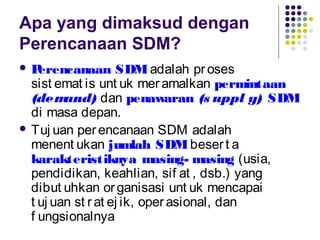 Apa yang dimaksud dengan
Perencanaan SDM?
 Perencanaan SDMadalah proses
sist emat is unt uk meramalkan permintaan
(demand) dan penawaran (s uppl y) SDM
di masa depan.
 Tuj uan perencanaan SDM adalah
menent ukan jumlah SDMbesert a
karakteristiknya masing- masing (usia,
pendidikan, keahlian, sif at , dsb.) yang
dibut uhkan organisasi unt uk mencapai
t uj uan st rat ej ik, operasional, dan
f ungsionalnya
 