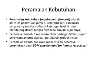 Peramalan Kebutuhan
• Peramalan kebutuhan (requirement forecast) adalah
aktivitas penentuan jumlah, keterampilan, dan lokasi
karyawan yang akan dibutuhkan organisasi di masa
mendatang dalam rangka mencapai tujuan-tujuannya.
• Peramalan tersebut mencerminkan berbagai faktor, seperti
perencanaan produksi dan perubahan produktivitas.
• Peramalan kebutuhan akan menentukan besarnya
permintaan akan SDM (the demand for human resources).
 