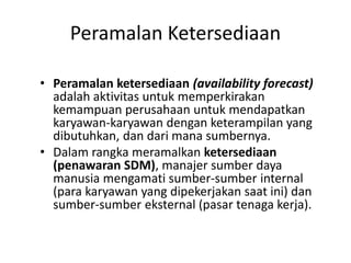 Peramalan Ketersediaan
• Peramalan ketersediaan (availability forecast)
adalah aktivitas untuk memperkirakan
kemampuan perusahaan untuk mendapatkan
karyawan-karyawan dengan keterampilan yang
dibutuhkan, dan dari mana sumbernya.
• Dalam rangka meramalkan ketersediaan
(penawaran SDM), manajer sumber daya
manusia mengamati sumber-sumber internal
(para karyawan yang dipekerjakan saat ini) dan
sumber-sumber eksternal (pasar tenaga kerja).
 