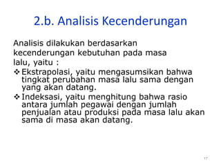 17
2.b. Analisis Kecenderungan
Analisis dilakukan berdasarkan
kecenderungan kebutuhan pada masa
lalu, yaitu :
Ekstrapolasi, yaitu mengasumsikan bahwa
tingkat perubahan masa lalu sama dengan
yang akan datang.
Indeksasi, yaitu menghitung bahwa rasio
antara jumlah pegawai dengan jumlah
penjualan atau produksi pada masa lalu akan
sama di masa akan datang.
 