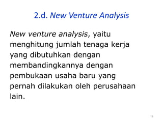19
2.d. New Venture Analysis
New venture analysis, yaitu
menghitung jumlah tenaga kerja
yang dibutuhkan dengan
membandingkannya dengan
pembukaan usaha baru yang
pernah dilakukan oleh perusahaan
lain.
 