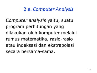 20
2.e. Computer Analysis
Computer analysis yaitu, suatu
program perhitungan yang
dilakukan oleh komputer melalui
rumus matematika, rasio-rasio
atau indeksasi dan ekstrapolasi
secara bersama-sama.
 