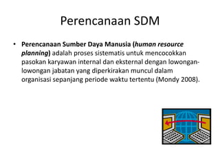Perencanaan SDM
• Perencanaan Sumber Daya Manusia (human resource
planning) adalah proses sistematis untuk mencocokkan
pasokan karyawan internal dan eksternal dengan lowongan-
lowongan jabatan yang diperkirakan muncul dalam
organisasi sepanjang periode waktu tertentu (Mondy 2008).
 