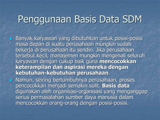 Penggunaan Basis Data SDM
 Banyak karyawan yang dibutuhkan untuk posisi-posisi
masa depan di suatu perusahaan mungkin sudah
bekerja di perusahaan itu sendiri. Jika perusahaan
tersebut kecil, manajemen mungkin mengenali seluruh
karyawan dengan cukup baik guna mencocokkan
keterampilan dan aspirasi mereka dengan
kebutuhan-kebutuhan perusahaan.
 Namun, seiring bertumbuhnya perusahaan, proses
pencocokkan menjadi semakin sulit. Basis data
digunakan oleh organisasi-organisasi yang menganggap
serius permasalahan sumber daya manusia dalam
mencocokkan orang-orang dengan posisi-posisi.
 