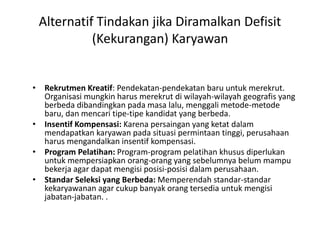 Alternatif Tindakan jika Diramalkan Defisit
(Kekurangan) Karyawan
• Rekrutmen Kreatif: Pendekatan-pendekatan baru untuk merekrut.
Organisasi mungkin harus merekrut di wilayah-wilayah geografis yang
berbeda dibandingkan pada masa lalu, menggali metode-metode
baru, dan mencari tipe-tipe kandidat yang berbeda.
• Insentif Kompensasi: Karena persaingan yang ketat dalam
mendapatkan karyawan pada situasi permintaan tinggi, perusahaan
harus mengandalkan insentif kompensasi.
• Program Pelatihan: Program-program pelatihan khusus diperlukan
untuk mempersiapkan orang-orang yang sebelumnya belum mampu
bekerja agar dapat mengisi posisi-posisi dalam perusahaan.
• Standar Seleksi yang Berbeda: Memperendah standar-standar
kekaryawanan agar cukup banyak orang tersedia untuk mengisi
jabatan-jabatan. .
 