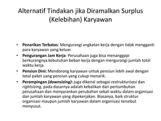 Alternatif Tindakan jika Diramalkan Surplus
(Kelebihan) Karyawan
• Penarikan Terbatas: Mengurangi angkatan kerja dengan tidak mengganti
para karyawan yang keluar.
• Pengurangan Jam Kerja: Perusahaan juga bisa menanggapi
berkurangnya kebutuhan beban kerja dengan mengurangi jumlah total
waktu kerja.
• Pensiun Dini: Mendorong karyawan untuk pensiun lebih awal dengan
total paket uang pensiun yang cukup menarik.
• Perampingan (downsizing): juga dikenal sebagai restrukturisasi dan
rightsizing, pada dasarnya adalah kebalikan dari pertumbuhan
perusahaan dan menyarankan perubahan sekali waktu dalam organisasi
dan jumlah karyawan yang dipekerjakan. Biasanya, baik struktur
organisasi maupun jumlah karyawan dalam organisasi tersebut
menyusut.
 