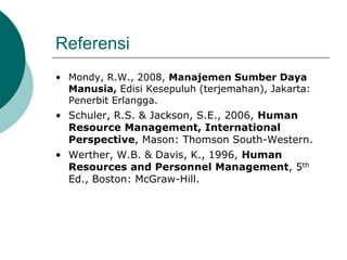 Referensi
• Mondy, R.W., 2008, Manajemen Sumber Daya
Manusia, Edisi Kesepuluh (terjemahan), Jakarta:
Penerbit Erlangga.
• Schuler, R.S. & Jackson, S.E., 2006, Human
Resource Management, International
Perspective, Mason: Thomson South-Western.
• Werther, W.B. & Davis, K., 1996, Human
Resources and Personnel Management, 5th
Ed., Boston: McGraw-Hill.
 