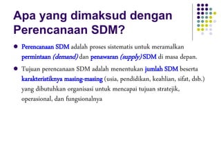 Apa yang dimaksud dengan
Perencanaan SDM?
 Perencanaan SDM adalah proses sistematis untuk meramalkan
permintaan (demand) dan penawaran (supply) SDM di masa depan.
 Tujuan perencanaan SDM adalah menentukan jumlah SDM beserta
karakteristiknya masing-masing (usia, pendidikan, keahlian, sifat, dsb.)
yang dibutuhkan organisasi untuk mencapai tujuan stratejik,
operasional, dan fungsionalnya
 