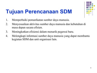 5
Tujuan Perencanaan SDM
1. Memperbaiki pemanfaatan sumber daya manusia.
2. Menyesuaikan aktivitas sumber daya manusia dan kebutuhan di
masa depan secara efisien.
3. Meningkatkan efisiensi dalam menarik pegawai baru.
4. Melengkapi informasi sumber daya manusia yang dapat membantu
kegiatan SDM dan unit organisasi lain.
 