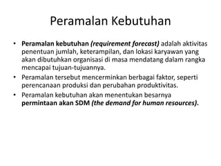 Peramalan Kebutuhan
• Peramalan kebutuhan (requirement forecast) adalah aktivitas
penentuan jumlah, keterampilan, dan lokasi karyawan yang
akan dibutuhkan organisasi di masa mendatang dalam rangka
mencapai tujuan-tujuannya.
• Peramalan tersebut mencerminkan berbagai faktor, seperti
perencanaan produksi dan perubahan produktivitas.
• Peramalan kebutuhan akan menentukan besarnya
permintaan akan SDM (the demand for human resources).
 