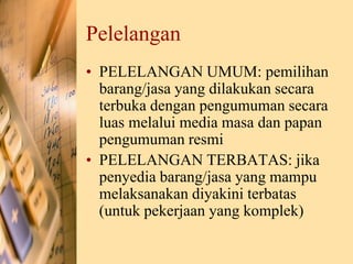 Pelelangan
• PELELANGAN UMUM: pemilihan
barang/jasa yang dilakukan secara
terbuka dengan pengumuman secara
luas melalui media masa dan papan
pengumuman resmi
• PELELANGAN TERBATAS: jika
penyedia barang/jasa yang mampu
melaksanakan diyakini terbatas
(untuk pekerjaan yang komplek)
 
